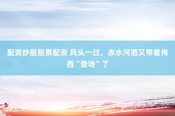 配资炒股股票配资 风头一过，赤水河酒又带着梅西“登场”了