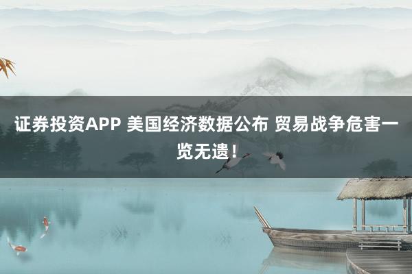 证券投资APP 美国经济数据公布 贸易战争危害一览无遗！