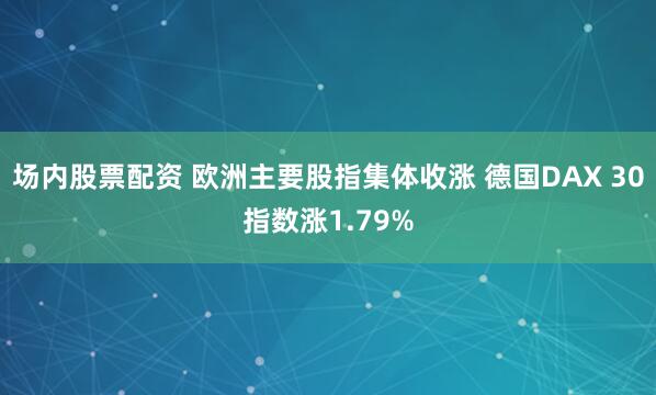 场内股票配资 欧洲主要股指集体收涨 德国DAX 30指数涨1.79%