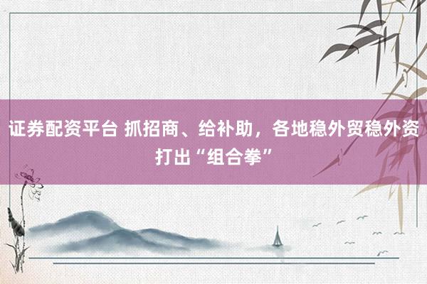 证券配资平台 抓招商、给补助，各地稳外贸稳外资打出“组合拳”