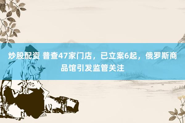 炒股配资 普查47家门店，已立案6起，俄罗斯商品馆引发监管关注