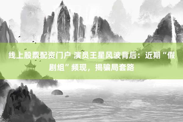 线上股票配资门户 演员王星风波背后：近期“假剧组”频现，揭骗局套路