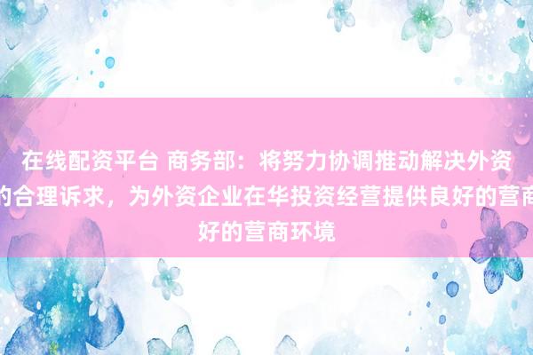 在线配资平台 商务部：将努力协调推动解决外资企业的合理诉求，为外资企业在华投资经营提供良好的营商环境
