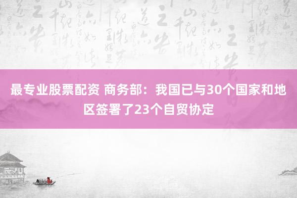 最专业股票配资 商务部：我国已与30个国家和地区签署了23个自贸协定