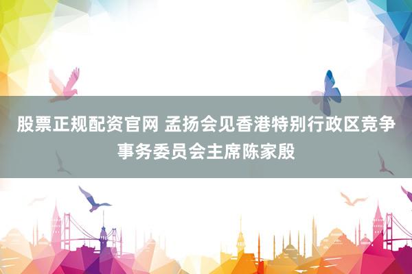 股票正规配资官网 孟扬会见香港特别行政区竞争事务委员会主席陈家殷