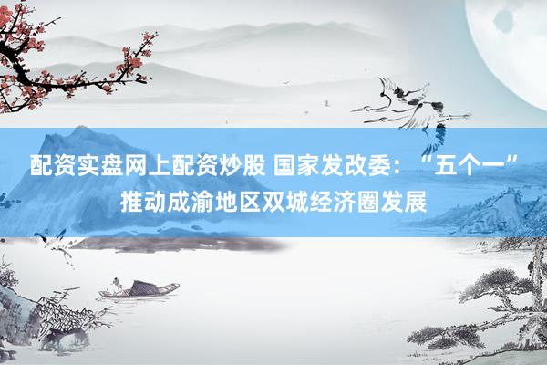 配资实盘网上配资炒股 国家发改委：“五个一”推动成渝地区双城经济圈发展