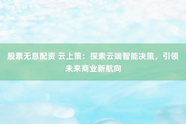 股票无息配资 云上策：探索云端智能决策，引领未来商业新航向