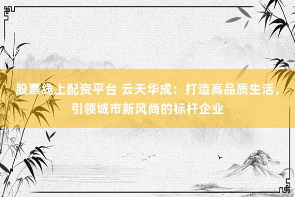 股票线上配资平台 云天华成：打造高品质生活，引领城市新风尚的标杆企业