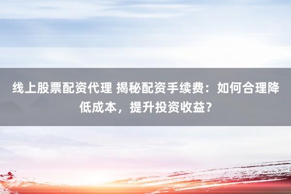线上股票配资代理 揭秘配资手续费：如何合理降低成本，提升投资收益？
