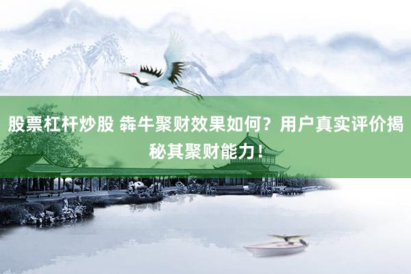 股票杠杆炒股 犇牛聚财效果如何？用户真实评价揭秘其聚财能力！