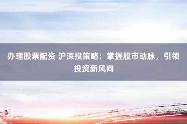办理股票配资 沪深投策略：掌握股市动脉，引领投资新风向