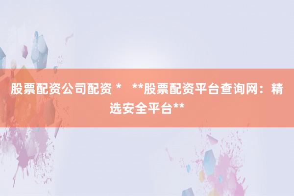 股票配资公司配资 *   **股票配资平台查询网：精选安全平台**