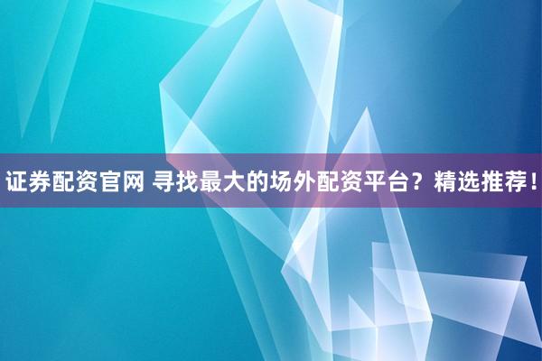 证券配资官网 寻找最大的场外配资平台？精选推荐！