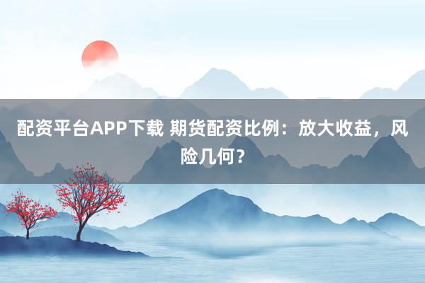 配资平台APP下载 期货配资比例：放大收益，风险几何？