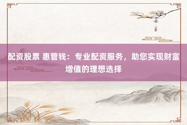 配资股票 惠管钱：专业配资服务，助您实现财富增值的理想选择