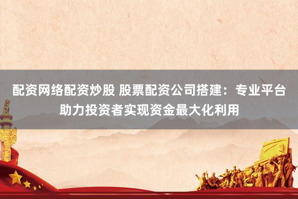 配资网络配资炒股 股票配资公司搭建：专业平台助力投资者实现资金最大化利用