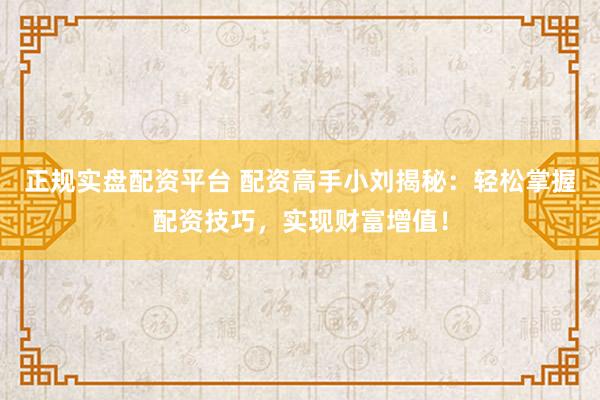 正规实盘配资平台 配资高手小刘揭秘：轻松掌握配资技巧，实现财富增值！