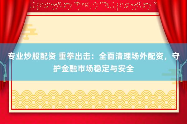 专业炒股配资 重拳出击：全面清理场外配资，守护金融市场稳定与安全