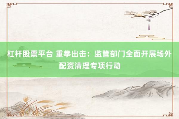 杠杆股票平台 重拳出击：监管部门全面开展场外配资清理专项行动