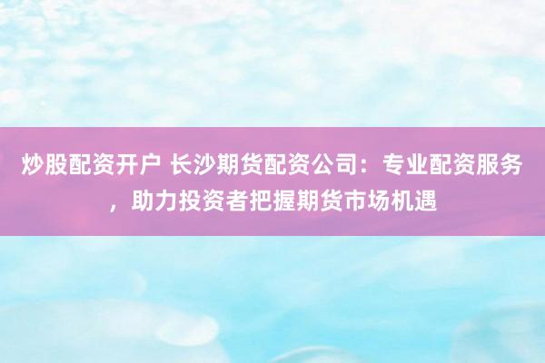 炒股配资开户 长沙期货配资公司：专业配资服务，助力投资者把握期货市场机遇