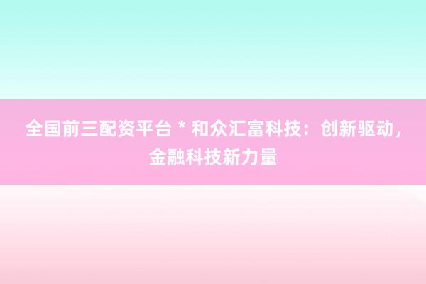 全国前三配资平台 * 和众汇富科技：创新驱动，金融科技新力量