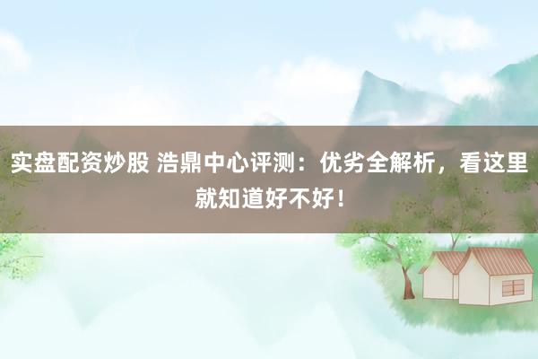 实盘配资炒股 浩鼎中心评测：优劣全解析，看这里就知道好不好！