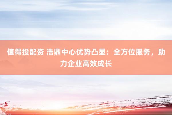 值得投配资 浩鼎中心优势凸显：全方位服务，助力企业高效成长