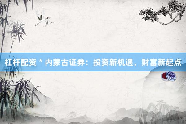 杠杆配资 * 内蒙古证券：投资新机遇，财富新起点