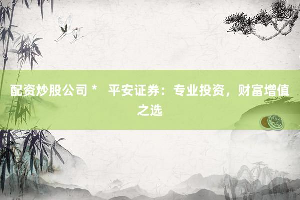 配资炒股公司 *   平安证券：专业投资，财富增值之选