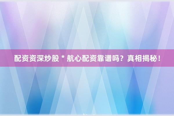 配资资深炒股 * 航心配资靠谱吗？真相揭秘！