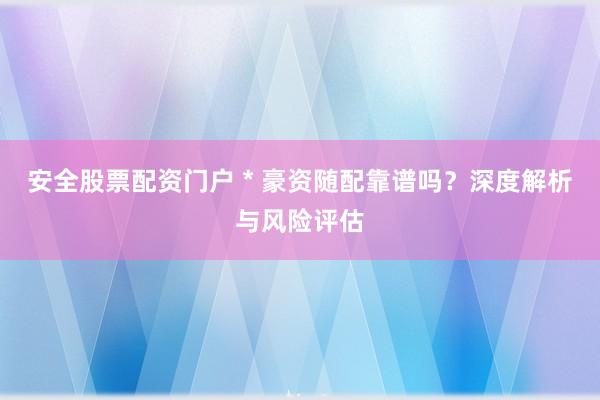 安全股票配资门户 * 豪资随配靠谱吗？深度解析与风险评估