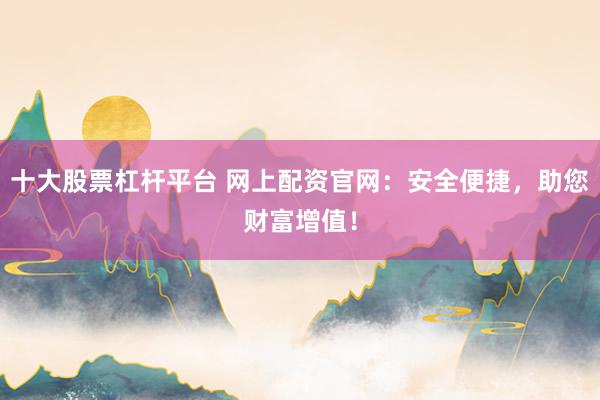 十大股票杠杆平台 网上配资官网：安全便捷，助您财富增值！