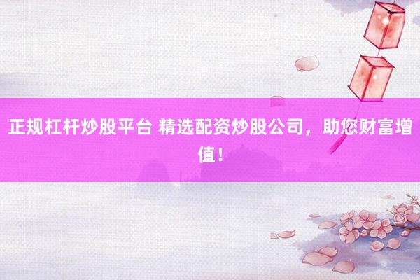 正规杠杆炒股平台 精选配资炒股公司，助您财富增值！