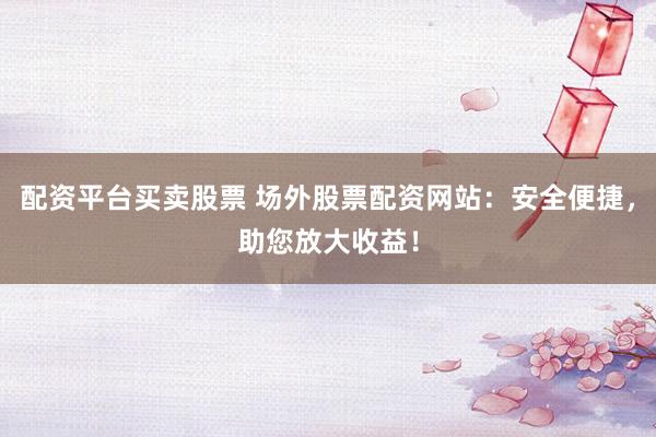 配资平台买卖股票 场外股票配资网站：安全便捷，助您放大收益！