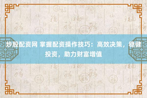 炒股配资网 掌握配资操作技巧：高效决策，稳健投资，助力财富增值