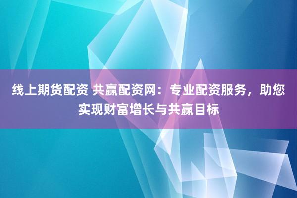 线上期货配资 共赢配资网：专业配资服务，助您实现财富增长与共赢目标