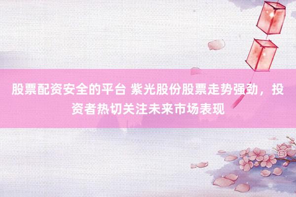 股票配资安全的平台 紫光股份股票走势强劲，投资者热切关注未来市场表现