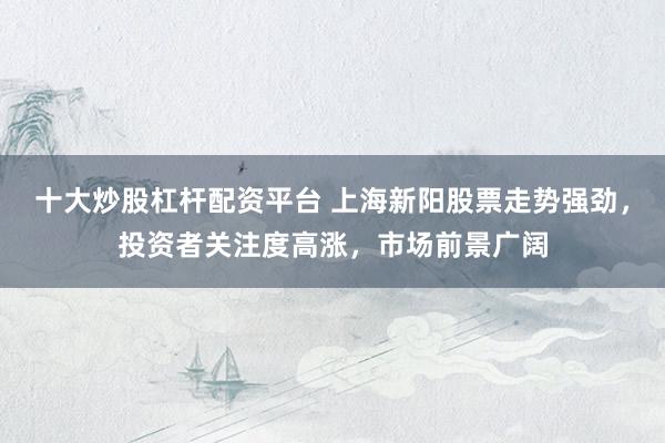十大炒股杠杆配资平台 上海新阳股票走势强劲，投资者关注度高涨，市场前景广阔