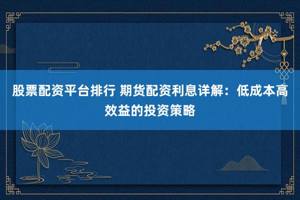 股票配资平台排行 期货配资利息详解：低成本高效益的投资策略