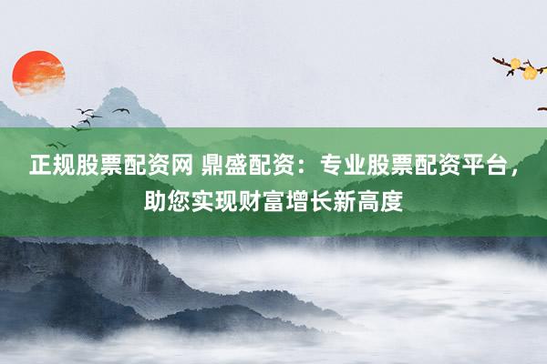 正规股票配资网 鼎盛配资：专业股票配资平台，助您实现财富增长新高度