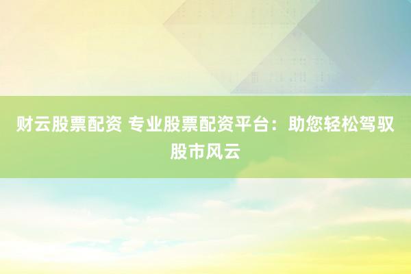 财云股票配资 专业股票配资平台：助您轻松驾驭股市风云