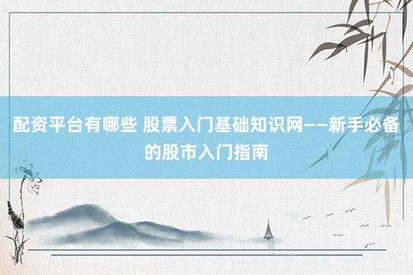 配资平台有哪些 股票入门基础知识网——新手必备的股市入门指南