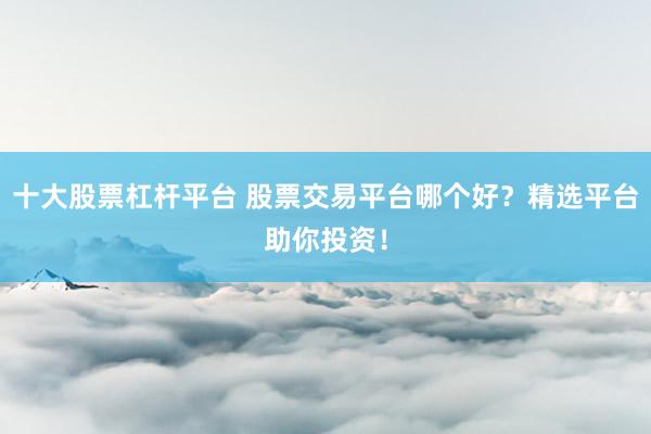 十大股票杠杆平台 股票交易平台哪个好？精选平台助你投资！