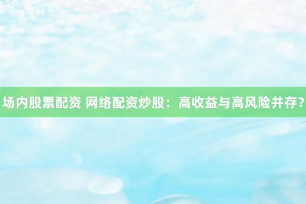场内股票配资 网络配资炒股：高收益与高风险并存？
