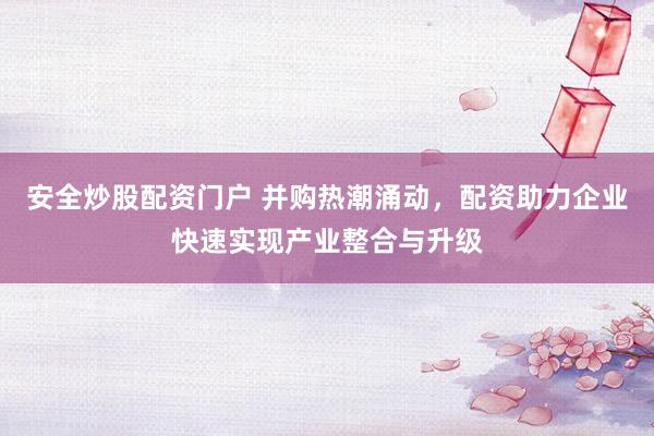 安全炒股配资门户 并购热潮涌动，配资助力企业快速实现产业整合与升级