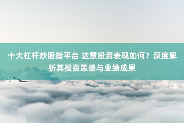 十大杠杆炒股指平台 达慧投资表现如何？深度解析其投资策略与业绩成果