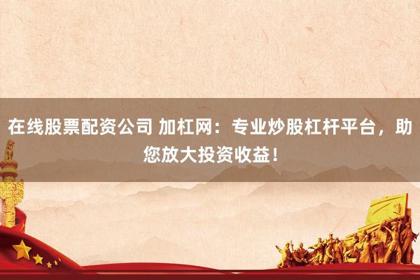 在线股票配资公司 加杠网：专业炒股杠杆平台，助您放大投资收益！