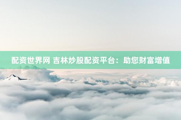 配资世界网 吉林炒股配资平台：助您财富增值