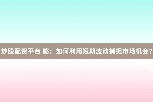 炒股配资平台 略：如何利用短期波动捕捉市场机会？