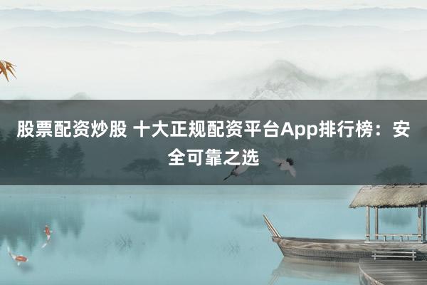 股票配资炒股 十大正规配资平台App排行榜：安全可靠之选